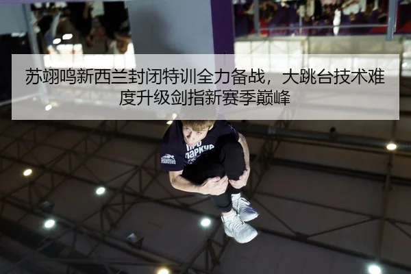 苏翊鸣新西兰封闭特训全力备战，大跳台技术难度升级剑指新赛季巅峰