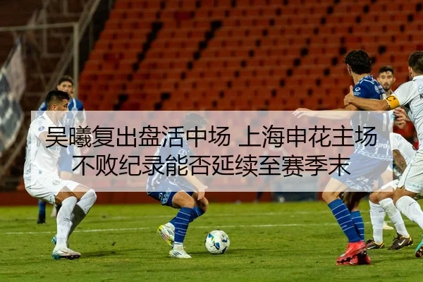 吴曦复出盘活中场 上海申花主场不败纪录能否延续至赛季末