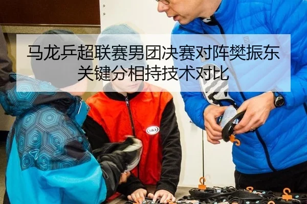 马龙乒超联赛男团决赛对阵樊振东关键分相持技术对比